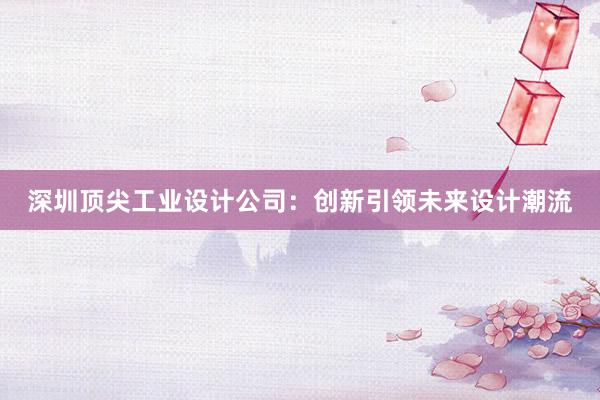 深圳顶尖工业设计公司：创新引领未来设计潮流