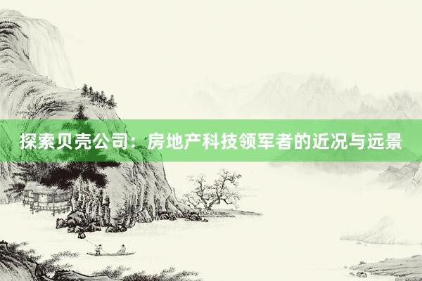 探索贝壳公司：房地产科技领军者的近况与远景